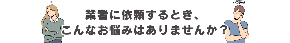 業者に依頼するとき、こんなお悩みはありませんか？