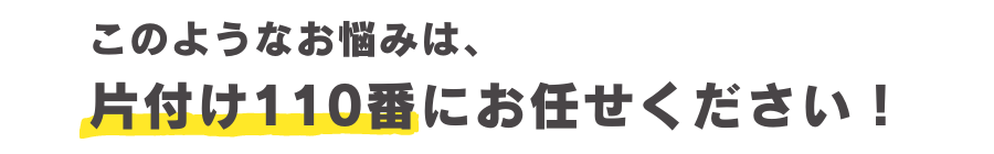 このようなお悩みは、片付け110番にお任せください！