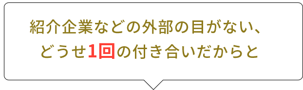 紹介企業などの外部の目がない、どうせ1回の付き合いだからと
